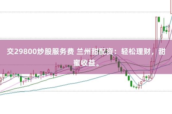 交29800炒股服务费 兰州甜配资：轻松理财，甜蜜收益。