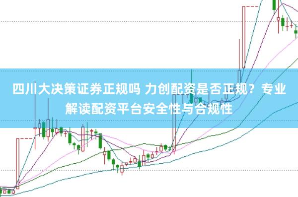 四川大决策证券正规吗 力创配资是否正规？专业解读配资平台安全性与合规性
