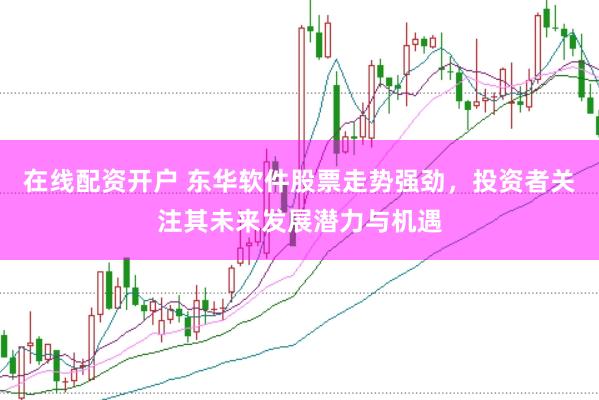 在线配资开户 东华软件股票走势强劲，投资者关注其未来发展潜力与机遇