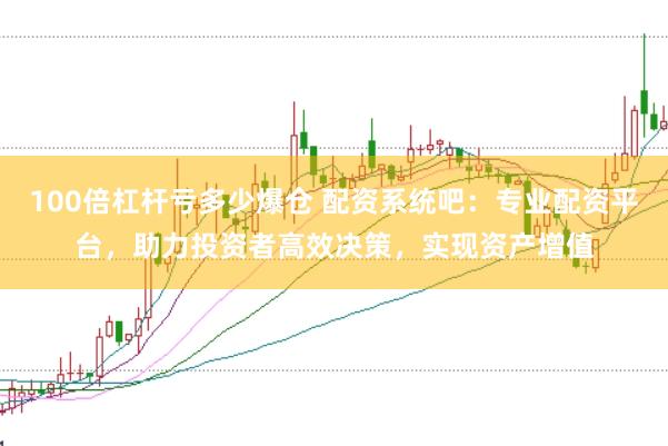 100倍杠杆亏多少爆仓 配资系统吧：专业配资平台，助力投资者高效决策，实现资产增值