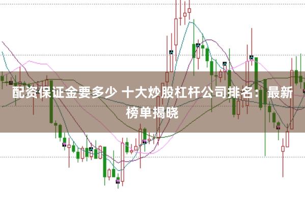 配资保证金要多少 十大炒股杠杆公司排名：最新榜单揭晓