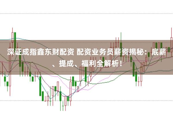 深证成指鑫东财配资 配资业务员薪资揭秘：底薪、提成、福利全解析！