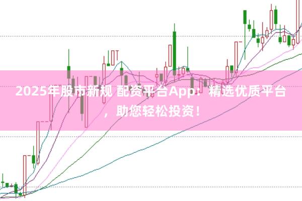 2025年股市新规 配资平台App：精选优质平台，助您轻松投资！