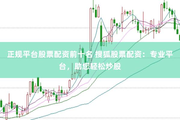 正规平台股票配资前十名 搜狐股票配资：专业平台，助您轻松炒股