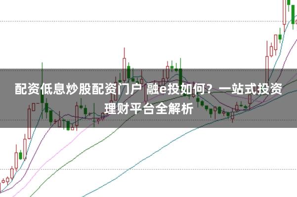 配资低息炒股配资门户 融e投如何？一站式投资理财平台全解析