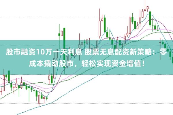 股市融资10万一天利息 股票无息配资新策略：零成本撬动股市，轻松实现资金增值！