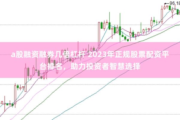 a股融资融券几倍杠杆 2023年正规股票配资平台排名，助力投资者智慧选择