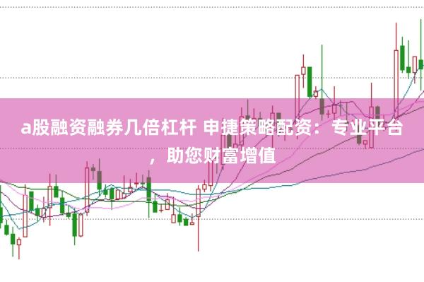 a股融资融券几倍杠杆 申捷策略配资：专业平台，助您财富增值