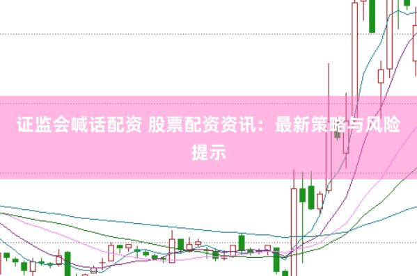 证监会喊话配资 股票配资资讯：最新策略与风险提示