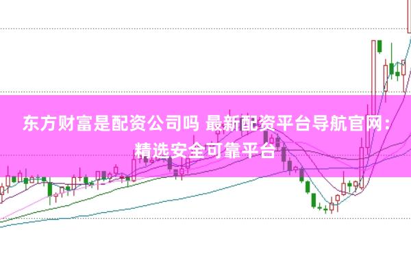 东方财富是配资公司吗 最新配资平台导航官网：精选安全可靠平台