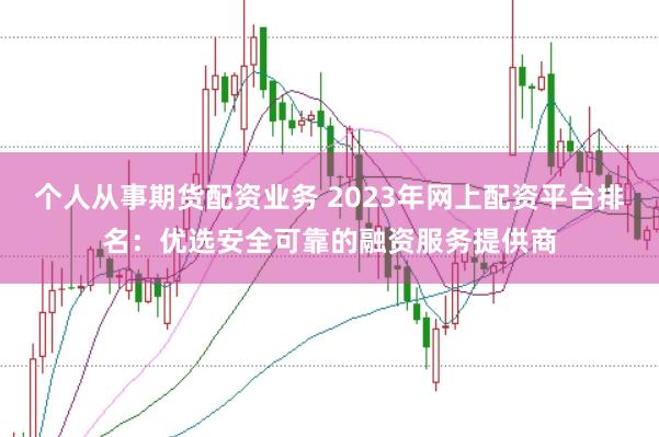 个人从事期货配资业务 2023年网上配资平台排名：优选安全可靠的融资服务提供商