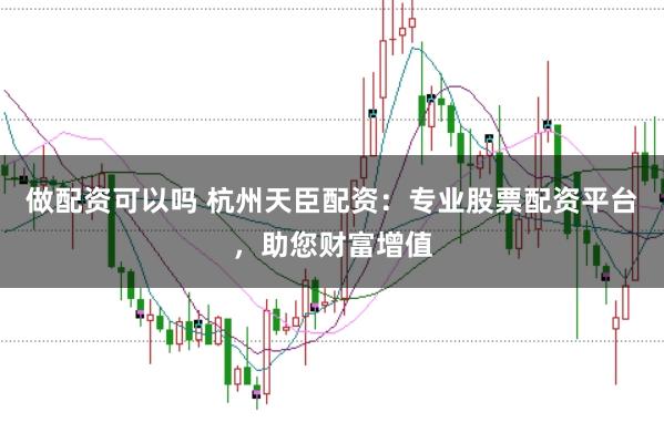 做配资可以吗 杭州天臣配资：专业股票配资平台，助您财富增值