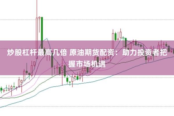 炒股杠杆最高几倍 原油期货配资：助力投资者把握市场机遇