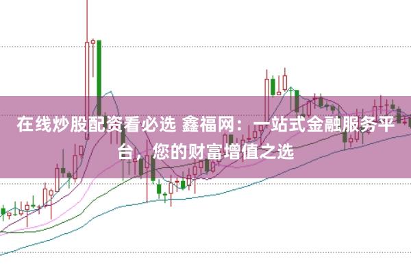 在线炒股配资看必选 鑫福网：一站式金融服务平台，您的财富增值之选