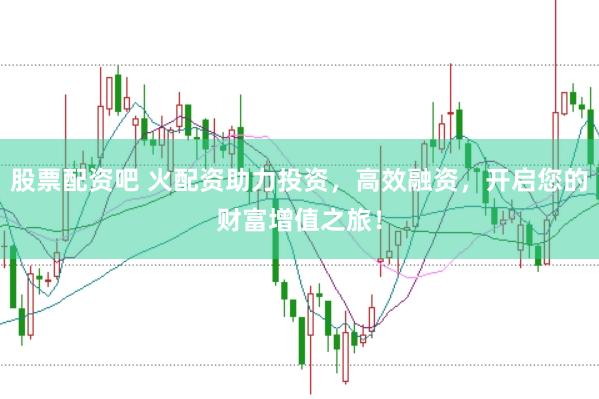 股票配资吧 火配资助力投资，高效融资，开启您的财富增值之旅！
