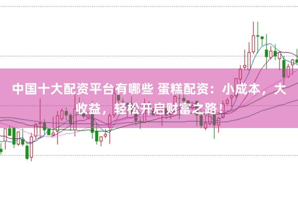 中国十大配资平台有哪些 蛋糕配资：小成本，大收益，轻松开启财富之路！