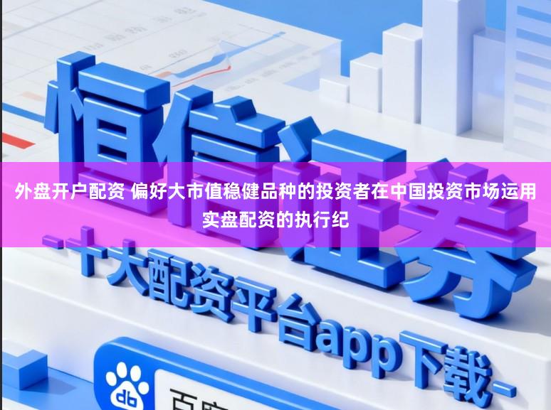 外盘开户配资 偏好大市值稳健品种的投资者在中国投资市场运用实盘配资的执行纪