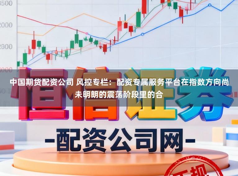 中国期货配资公司 风控专栏:配资专属服务平台在指数方向尚未明朗的震荡阶段里的合