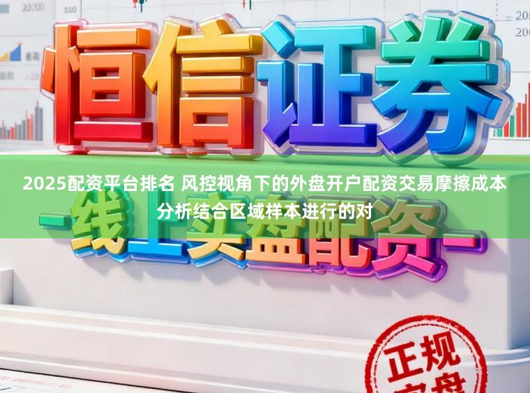 2025配资平台排名 风控视角下的外盘开户配资交易摩擦成本分析结合区域样本进行的对