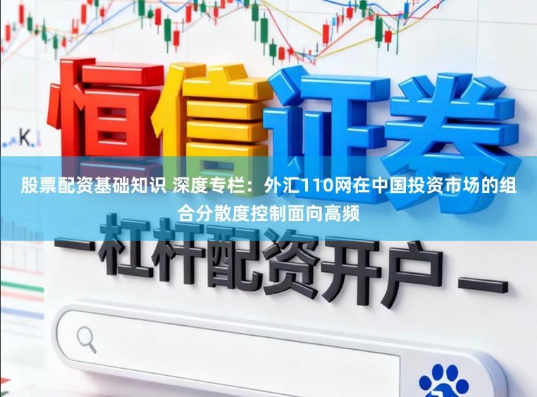 股票配资基础知识 深度专栏：外汇110网在中国投资市场的组合分散度控制面向高频