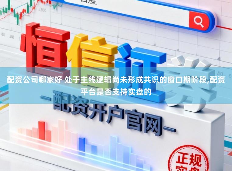 配资公司哪家好 处于主线逻辑尚未形成共识的窗口期阶段,配资平台是否支持实盘的