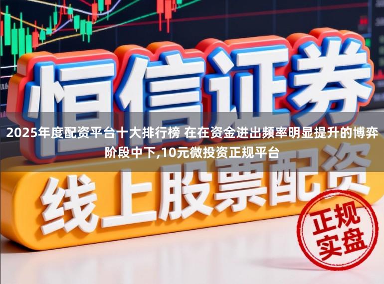 2025年度配资平台十大排行榜 在在资金进出频率明显提升的博弈阶段中下，10元微投资正规平台