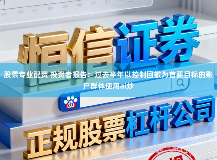 股票专业配资 投资者报告：过去半年以控制回撤为首要目标的账户群体使用ai炒