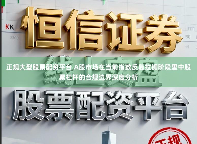 正规大型股票配资平台 A股市场在当前指数反复拉锯阶段里中股票杠杆的合规边界深度分析