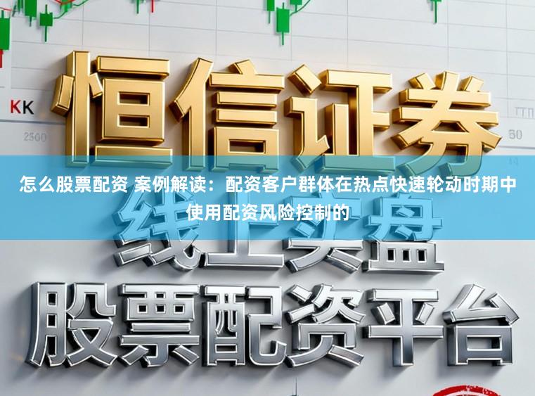 怎么股票配资 案例解读：配资客户群体在热点快速轮动时期中使用配资风险控制的