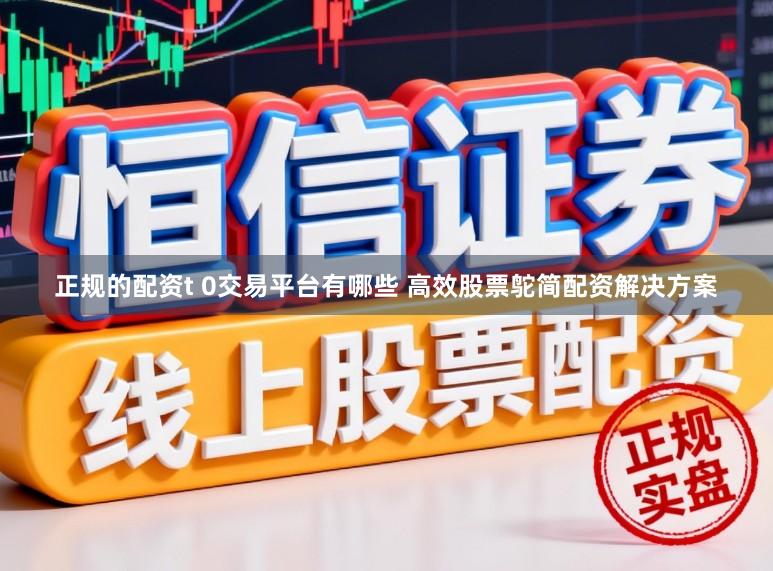 正规的配资t 0交易平台有哪些 高效股票鸵简配资解决方案
