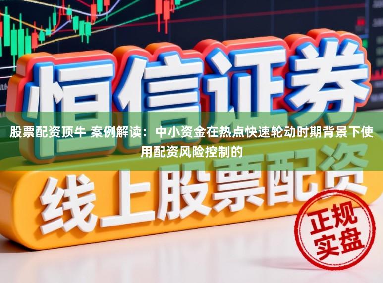 股票配资顶牛 案例解读：中小资金在热点快速轮动时期背景下使用配资风险控制的
