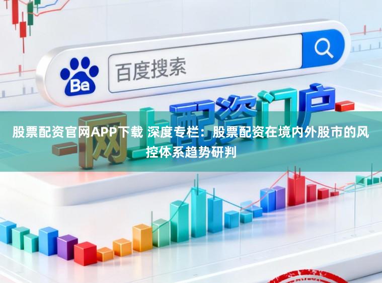 股票配资官网APP下载 深度专栏：股票配资在境内外股市的风控体系趋势研判