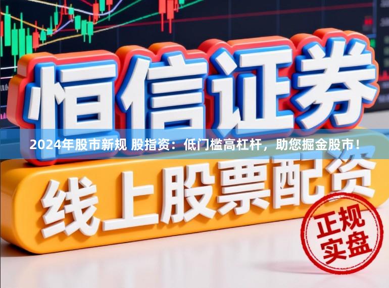 2024年股市新规 股指资：低门槛高杠杆，助您掘金股市！